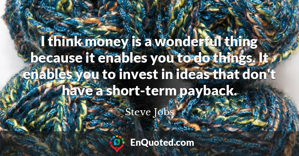 I think money is a wonderful thing because it enables you to do things. It enables you to invest in ideas that don't have a short-term payback.