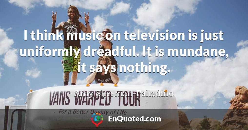I think music on television is just uniformly dreadful. It is mundane, it says nothing.