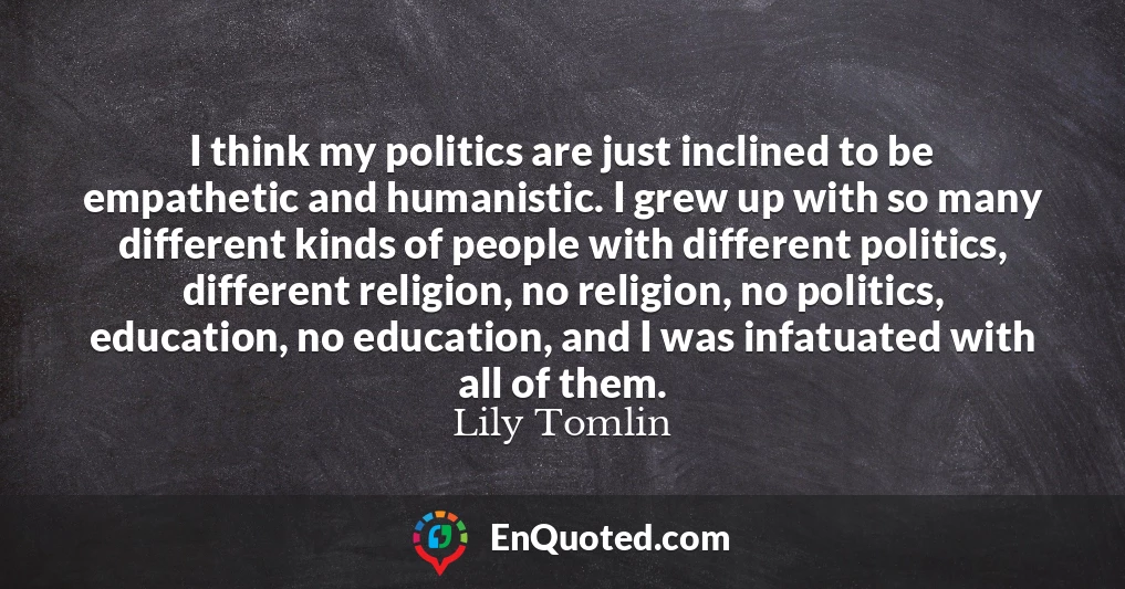I think my politics are just inclined to be empathetic and humanistic. I grew up with so many different kinds of people with different politics, different religion, no religion, no politics, education, no education, and I was infatuated with all of them.