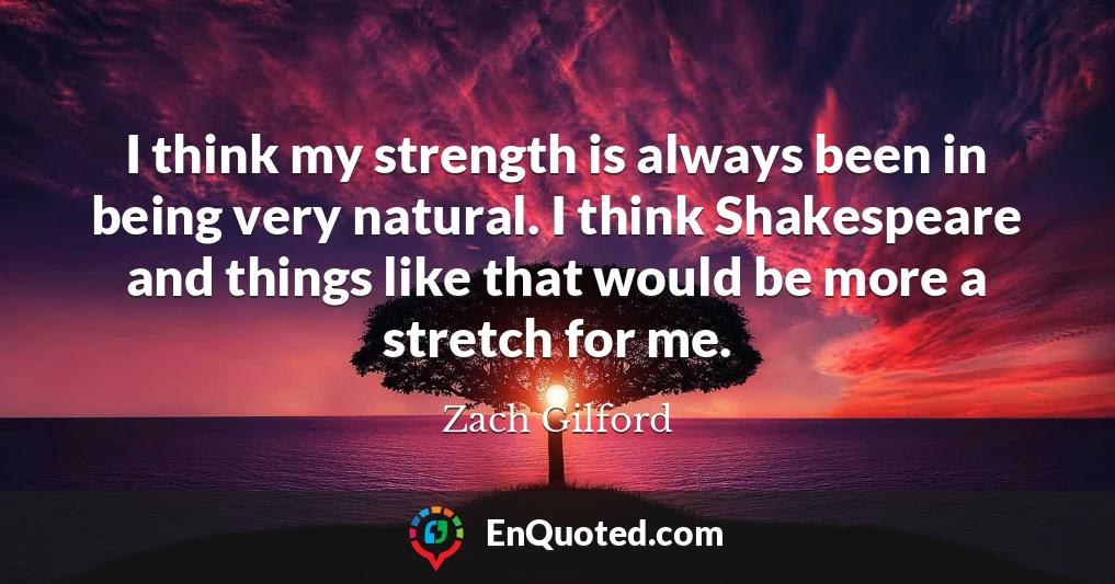 I think my strength is always been in being very natural. I think Shakespeare and things like that would be more a stretch for me.