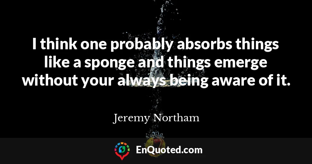 I think one probably absorbs things like a sponge and things emerge without your always being aware of it. I think one probably absorbs things like a sponge and things emerge without your always being aware of it.
