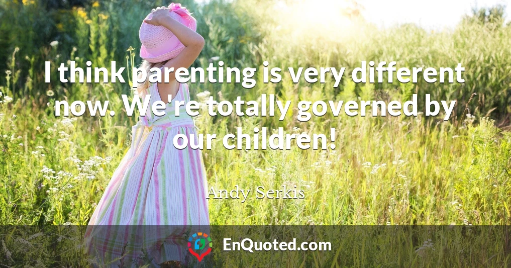 I think parenting is very different now. We're totally governed by our children!