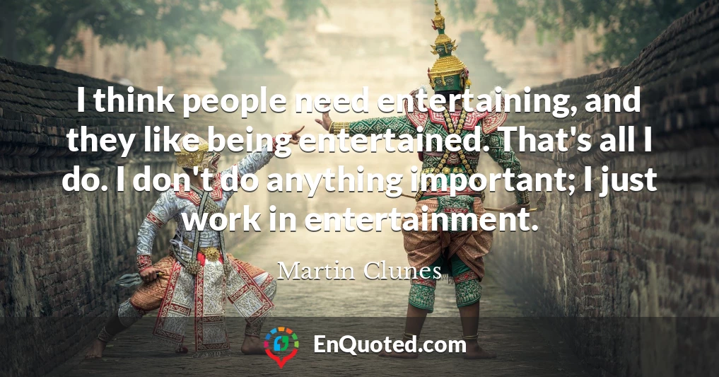 I think people need entertaining, and they like being entertained. That's all I do. I don't do anything important; I just work in entertainment. I think people need entertaining, and they like being entertained. That's all I do. I don't do anything important; I just work in entertainment.