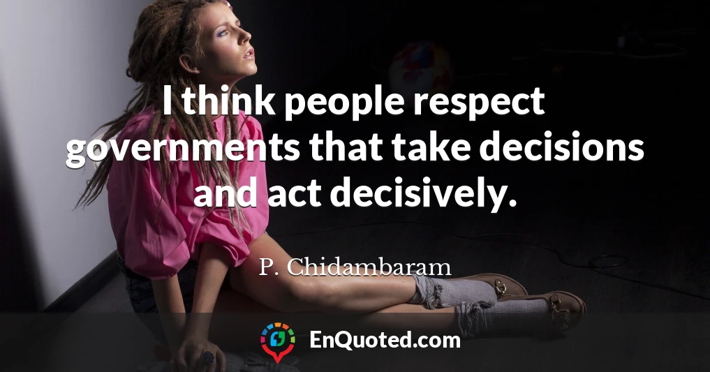 I think people respect governments that take decisions and act decisively.