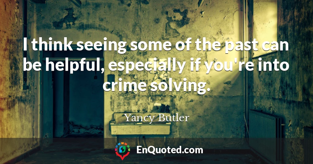I think seeing some of the past can be helpful, especially if you're into crime solving.