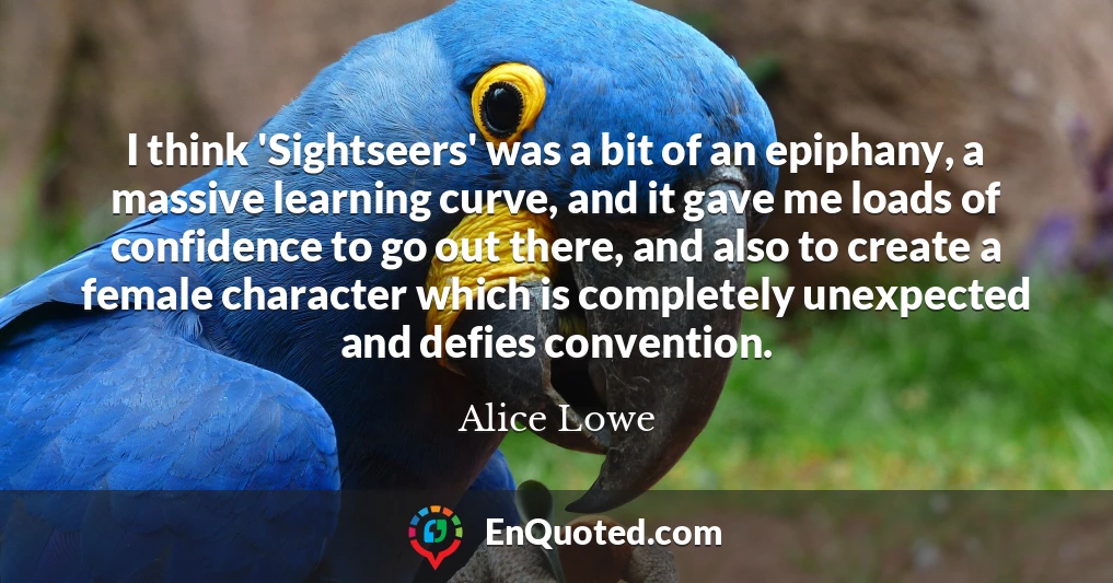I think 'Sightseers' was a bit of an epiphany, a massive learning curve, and it gave me loads of confidence to go out there, and also to create a female character which is completely unexpected and defies convention. I think 'Sightseers' was a bit of an epiphany, a massive learning curve, and it gave me loads of confidence to go out there, and also to create a female character which is completely unexpected and defies convention.