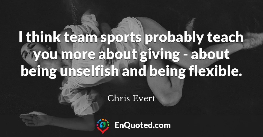 I think team sports probably teach you more about giving - about being unselfish and being flexible.
