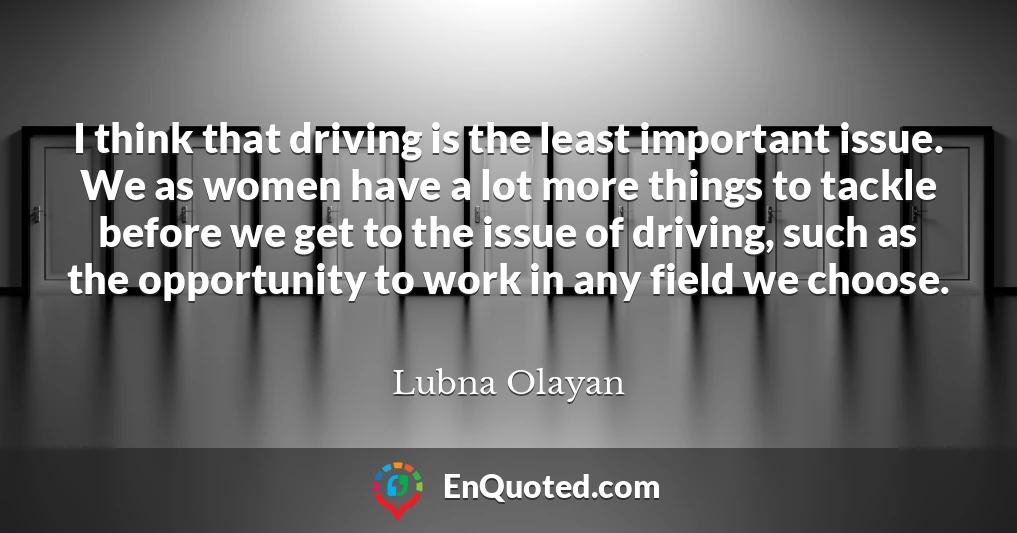 I think that driving is the least important issue. We as women have a lot more things to tackle before we get to the issue of driving, such as the opportunity to work in any field we choose.