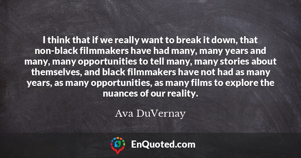 I think that if we really want to break it down, that non-black filmmakers have had many, many years and many, many opportunities to tell many, many stories about themselves, and black filmmakers have not had as many years, as many opportunities, as many films to explore the nuances of our reality. I think that if we really want to break it down, that non-black filmmakers have had many, many years and many, many opportunities to tell many, many stories about themselves, and black filmmakers have not had as many years, as many opportunities, as many films to explore the nuances of our reality.