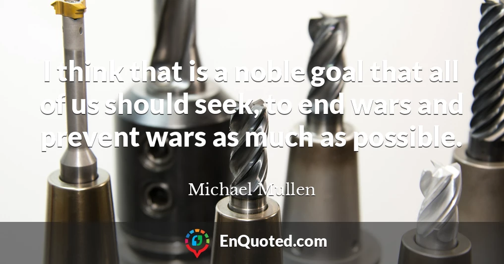 I think that is a noble goal that all of us should seek, to end wars and prevent wars as much as possible.