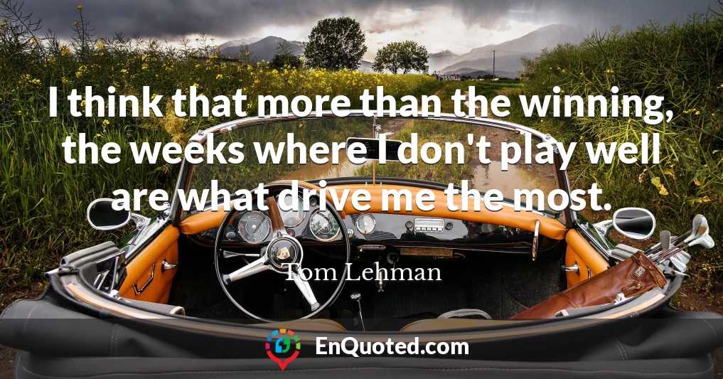 I think that more than the winning, the weeks where I don't play well are what drive me the most.