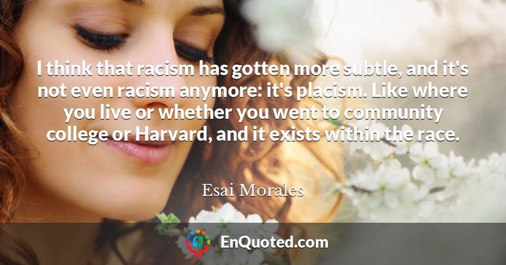 I think that racism has gotten more subtle, and it's not even racism anymore: it's placism. Like where you live or whether you went to community college or Harvard, and it exists within the race.