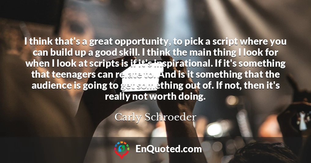 I think that's a great opportunity, to pick a script where you can build up a good skill. I think the main thing I look for when I look at scripts is if it's inspirational. If it's something that teenagers can relate to. And is it something that the audience is going to get something out of. If not, then it's really not worth doing.
