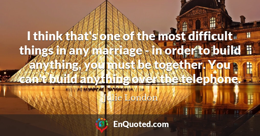 I think that's one of the most difficult things in any marriage - in order to build anything, you must be together. You can't build anything over the telephone.