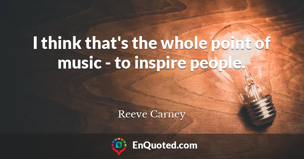 I think that's the whole point of music - to inspire people.