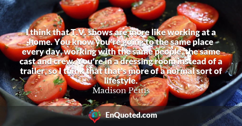 I think that T.V. shows are more like working at a home. You know you're going to the same place every day, working with the same people, the same cast and crew. You're in a dressing room instead of a trailer, so I think that that's more of a normal sort of lifestyle. I think that T.V. shows are more like working at a home. You know you're going to the same place every day, working with the same people, the same cast and crew. You're in a dressing room instead of a trailer, so I think that that's more of a normal sort of lifestyle.