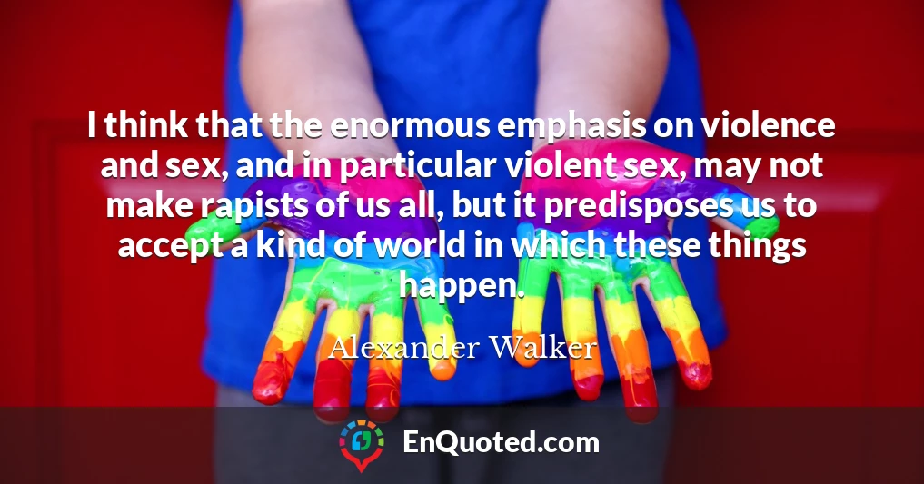 I think that the enormous emphasis on violence and sex, and in particular violent sex, may not make rapists of us all, but it predisposes us to accept a kind of world in which these things happen.