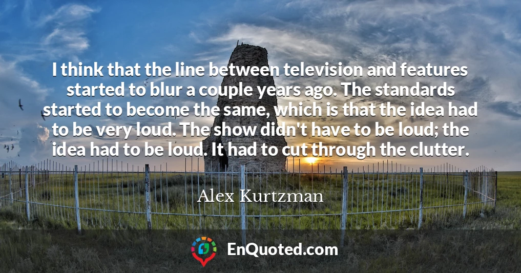 I think that the line between television and features started to blur a couple years ago. The standards started to become the same, which is that the idea had to be very loud. The show didn't have to be loud; the idea had to be loud. It had to cut through the clutter. I think that the line between television and features started to blur a couple years ago. The standards started to become the same, which is that the idea had to be very loud. The show didn't have to be loud; the idea had to be loud. It had to cut through the clutter.