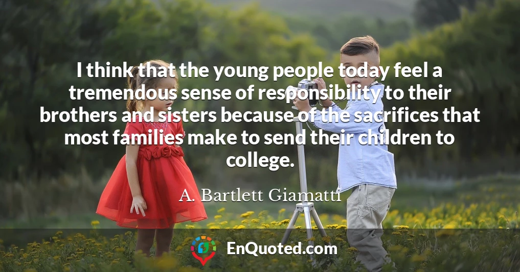 I think that the young people today feel a tremendous sense of responsibility to their brothers and sisters because of the sacrifices that most families make to send their children to college.