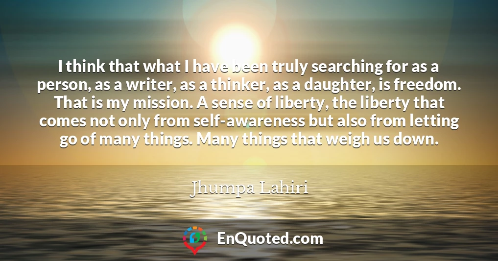 I think that what I have been truly searching for as a person, as a writer, as a thinker, as a daughter, is freedom. That is my mission. A sense of liberty, the liberty that comes not only from self-awareness but also from letting go of many things. Many things that weigh us down. I think that what I have been truly searching for as a person, as a writer, as a thinker, as a daughter, is freedom. That is my mission. A sense of liberty, the liberty that comes not only from self-awareness but also from letting go of many things. Many things that weigh us down.