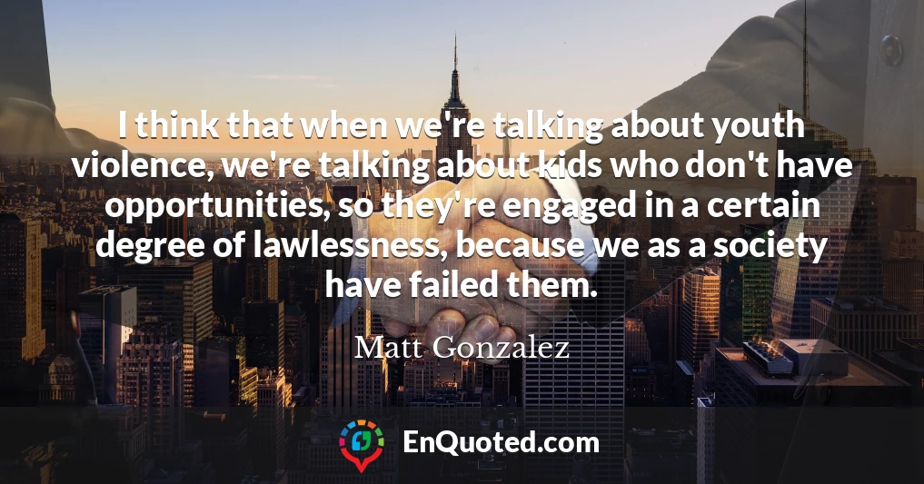 I think that when we're talking about youth violence, we're talking about kids who don't have opportunities, so they're engaged in a certain degree of lawlessness, because we as a society have failed them.