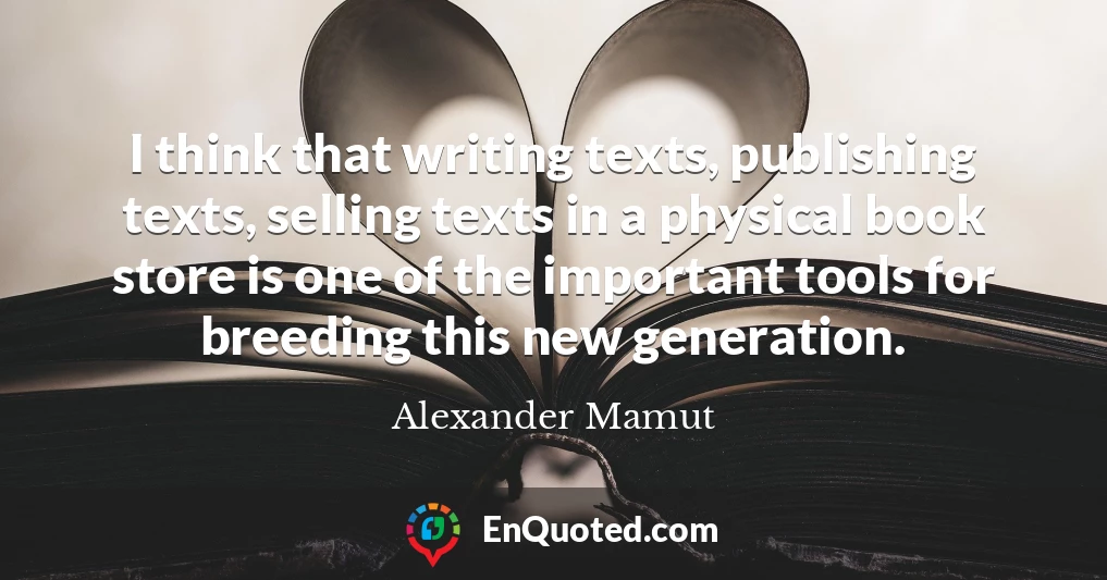 I think that writing texts, publishing texts, selling texts in a physical book store is one of the important tools for breeding this new generation.
