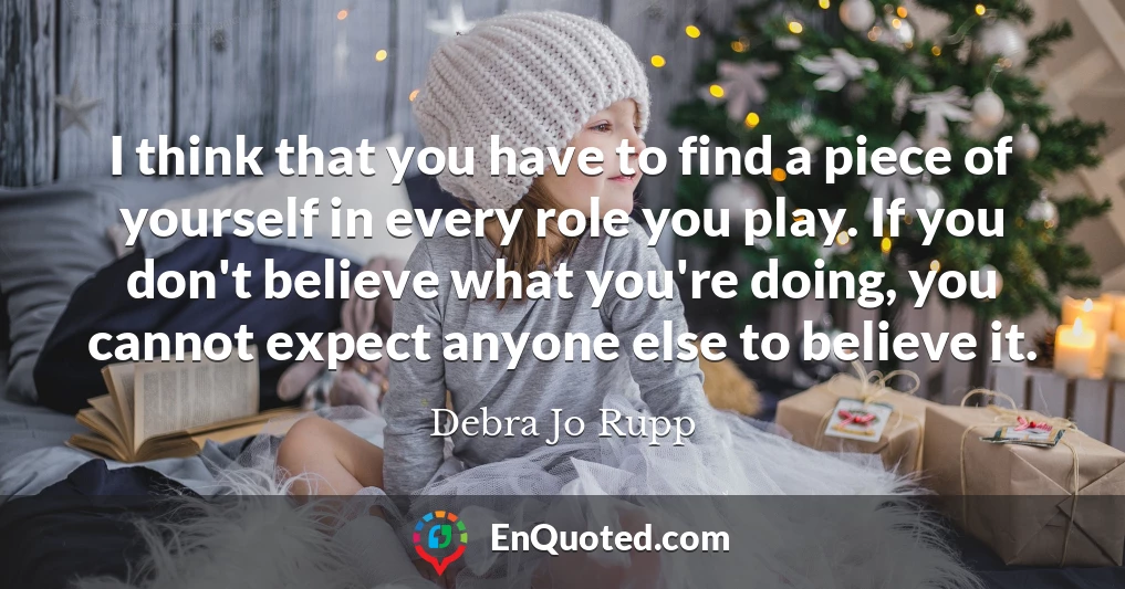 I think that you have to find a piece of yourself in every role you play. If you don't believe what you're doing, you cannot expect anyone else to believe it.