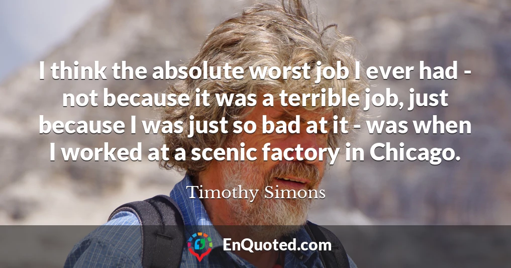 I think the absolute worst job I ever had - not because it was a terrible job, just because I was just so bad at it - was when I worked at a scenic factory in Chicago.