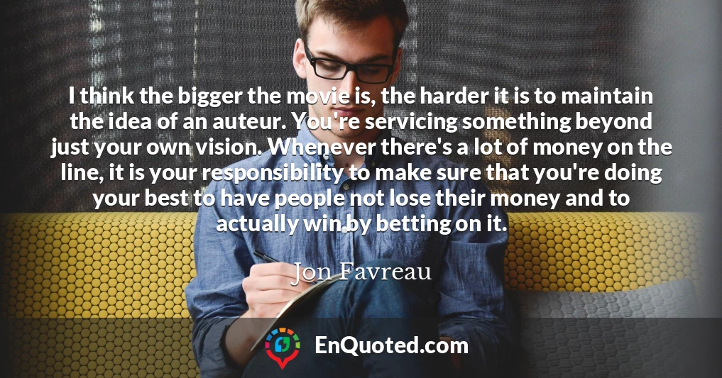 I think the bigger the movie is, the harder it is to maintain the idea of an auteur. You're servicing something beyond just your own vision. Whenever there's a lot of money on the line, it is your responsibility to make sure that you're doing your best to have people not lose their money and to actually win by betting on it.