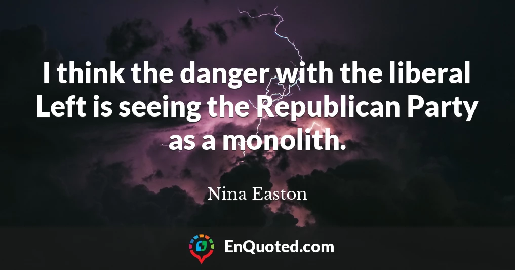 I think the danger with the liberal Left is seeing the Republican Party as a monolith.