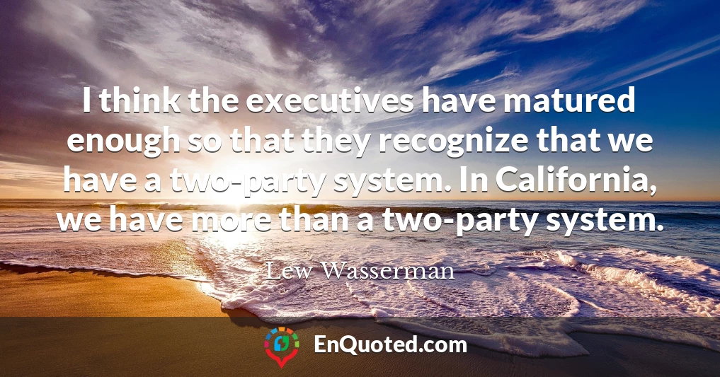 I think the executives have matured enough so that they recognize that we have a two-party system. In California, we have more than a two-party system.