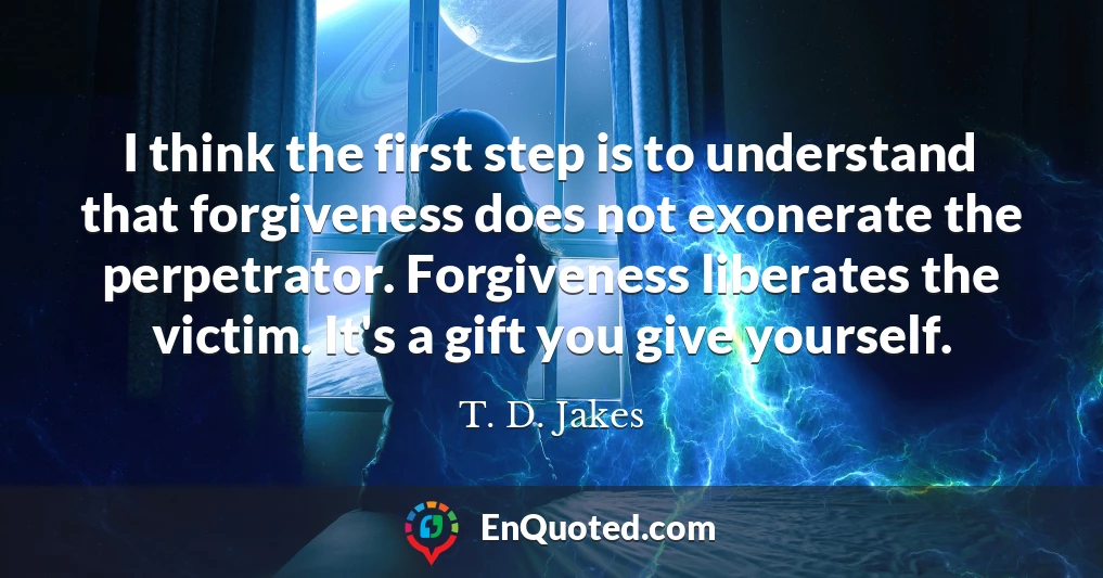 I think the first step is to understand that forgiveness does not exonerate the perpetrator. Forgiveness liberates the victim. It's a gift you give yourself.