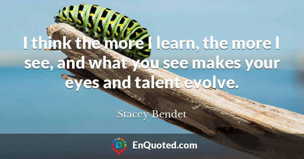 I think the more I learn, the more I see, and what you see makes your eyes and talent evolve.