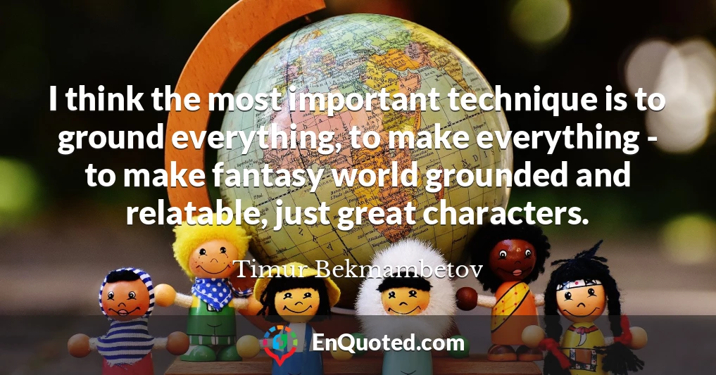 I think the most important technique is to ground everything, to make everything - to make fantasy world grounded and relatable, just great characters.