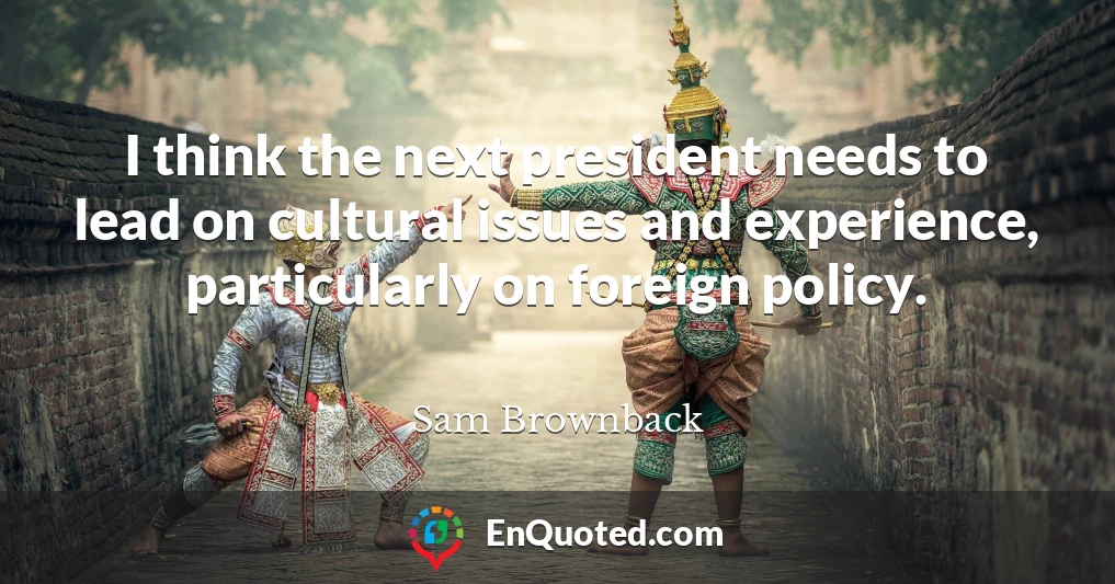 I think the next president needs to lead on cultural issues and experience, particularly on foreign policy.