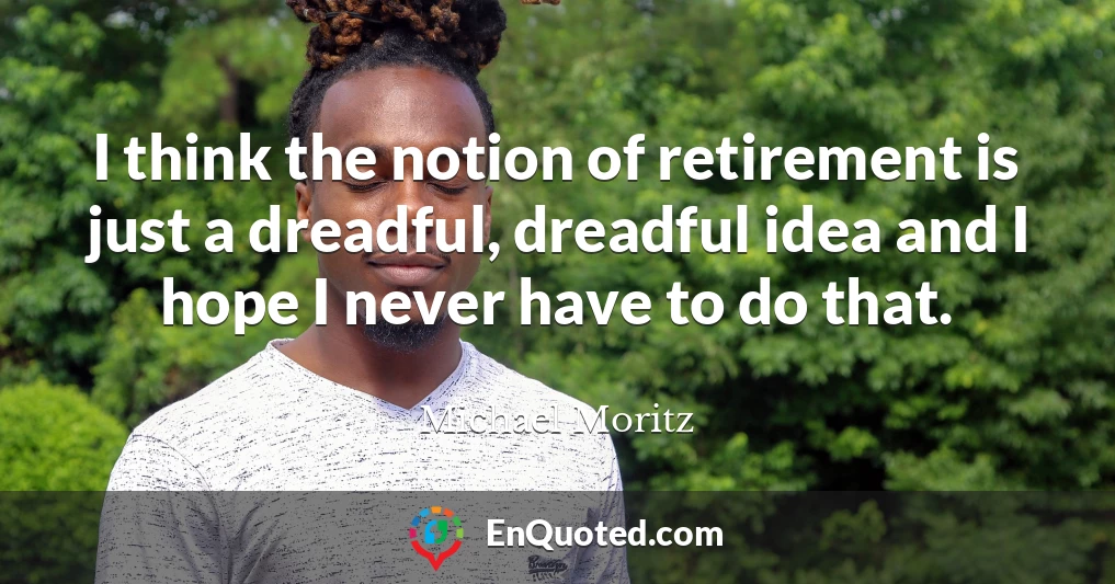 I think the notion of retirement is just a dreadful, dreadful idea and I hope I never have to do that.