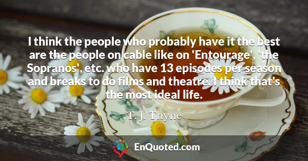 I think the people who probably have it the best are the people on cable like on 'Entourage', 'the Sopranos', etc. who have 13 episodes per season and breaks to do films and theatre. I think that's the most ideal life.