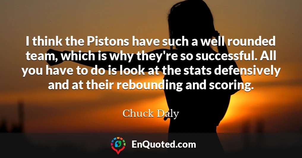 I think the Pistons have such a well rounded team, which is why they're so successful. All you have to do is look at the stats defensively and at their rebounding and scoring.
