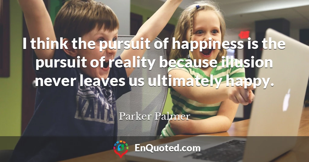 I think the pursuit of happiness is the pursuit of reality because illusion never leaves us ultimately happy. I think the pursuit of happiness is the pursuit of reality because illusion never leaves us ultimately happy.