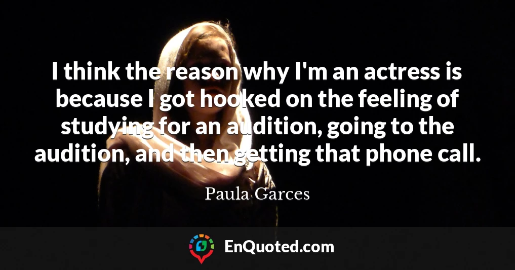 I think the reason why I'm an actress is because I got hooked on the feeling of studying for an audition, going to the audition, and then getting that phone call.