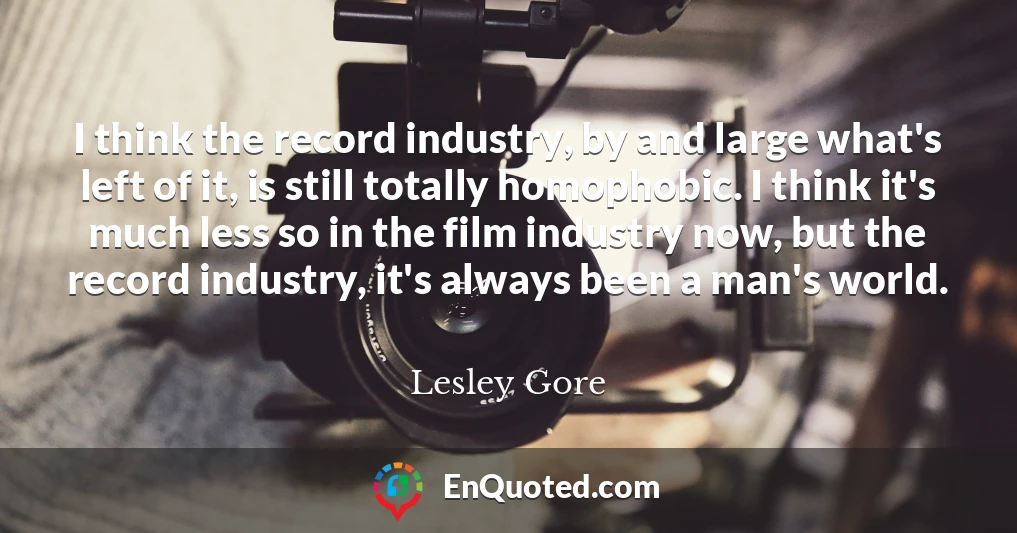 I think the record industry, by and large what's left of it, is still totally homophobic. I think it's much less so in the film industry now, but the record industry, it's always been a man's world. I think the record industry, by and large what's left of it, is still totally homophobic. I think it's much less so in the film industry now, but the record industry, it's always been a man's world.
