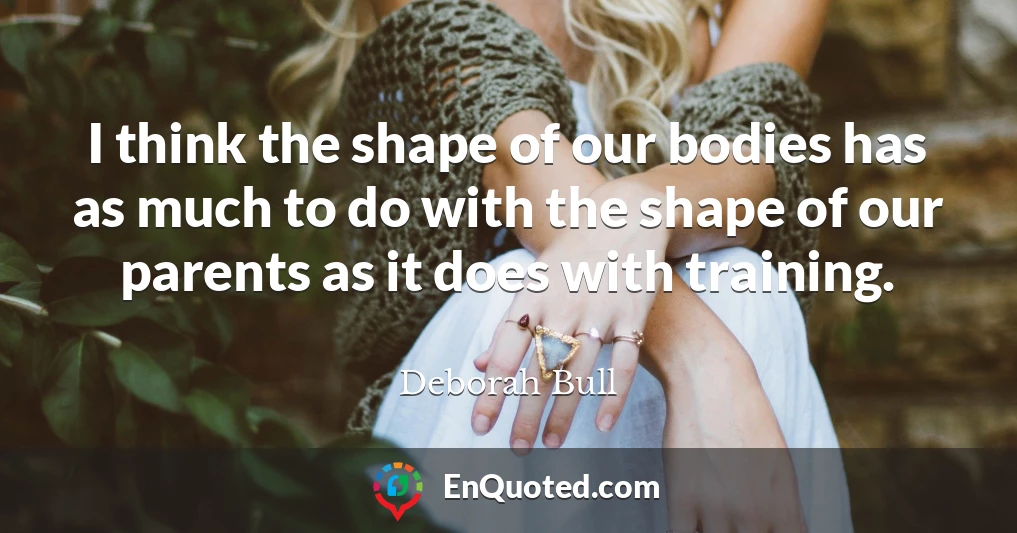 I think the shape of our bodies has as much to do with the shape of our parents as it does with training.