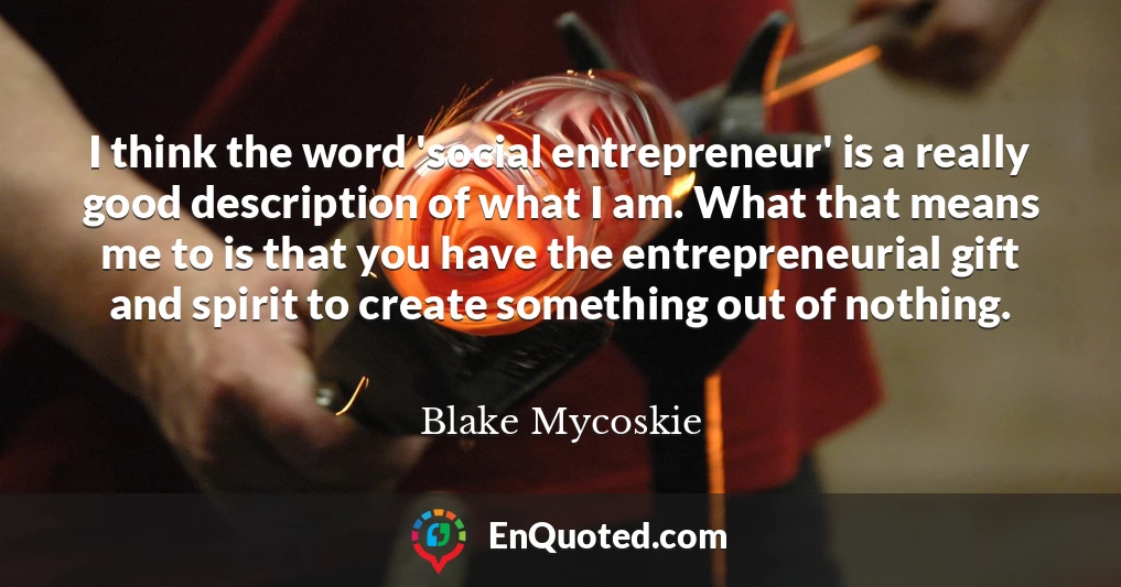 I think the word 'social entrepreneur' is a really good description of what I am. What that means me to is that you have the entrepreneurial gift and spirit to create something out of nothing.