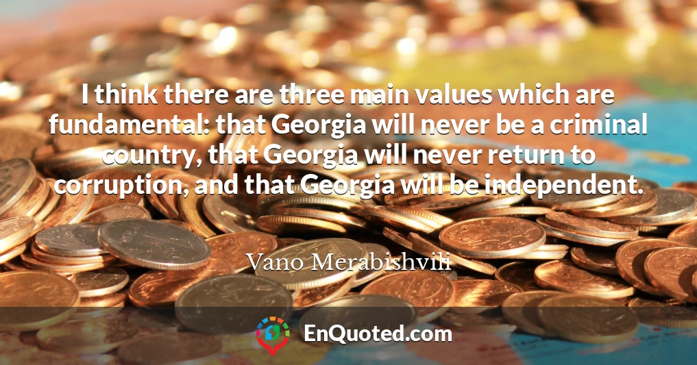 I think there are three main values which are fundamental: that Georgia will never be a criminal country, that Georgia will never return to corruption, and that Georgia will be independent.