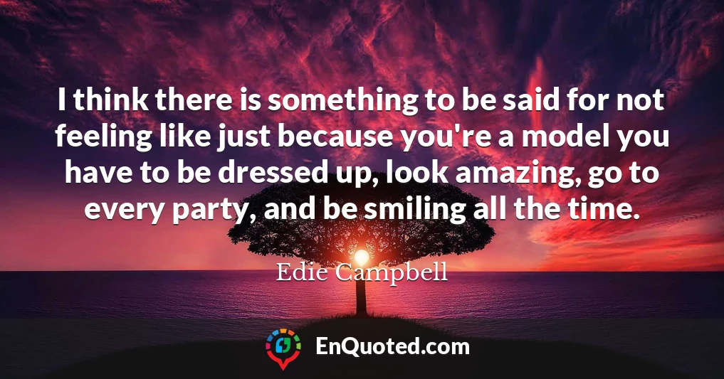 I think there is something to be said for not feeling like just because you're a model you have to be dressed up, look amazing, go to every party, and be smiling all the time.