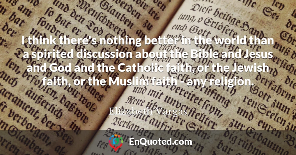 I think there's nothing better in the world than a spirited discussion about the Bible and Jesus and God and the Catholic faith, or the Jewish faith, or the Muslim faith - any religion.