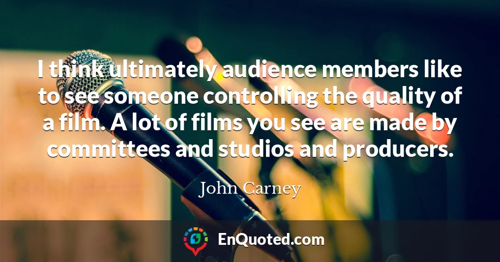 I think ultimately audience members like to see someone controlling the quality of a film. A lot of films you see are made by committees and studios and producers.