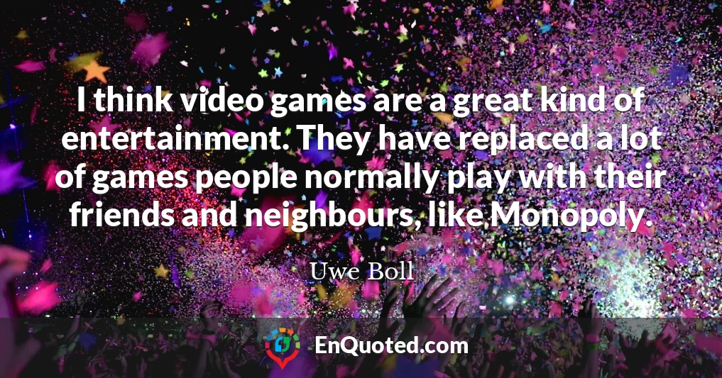 I think video games are a great kind of entertainment. They have replaced a lot of games people normally play with their friends and neighbours, like Monopoly.