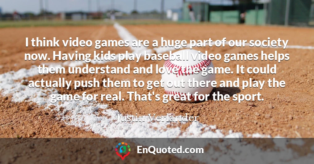 I think video games are a huge part of our society now. Having kids play baseball video games helps them understand and love the game. It could actually push them to get out there and play the game for real. That's great for the sport.