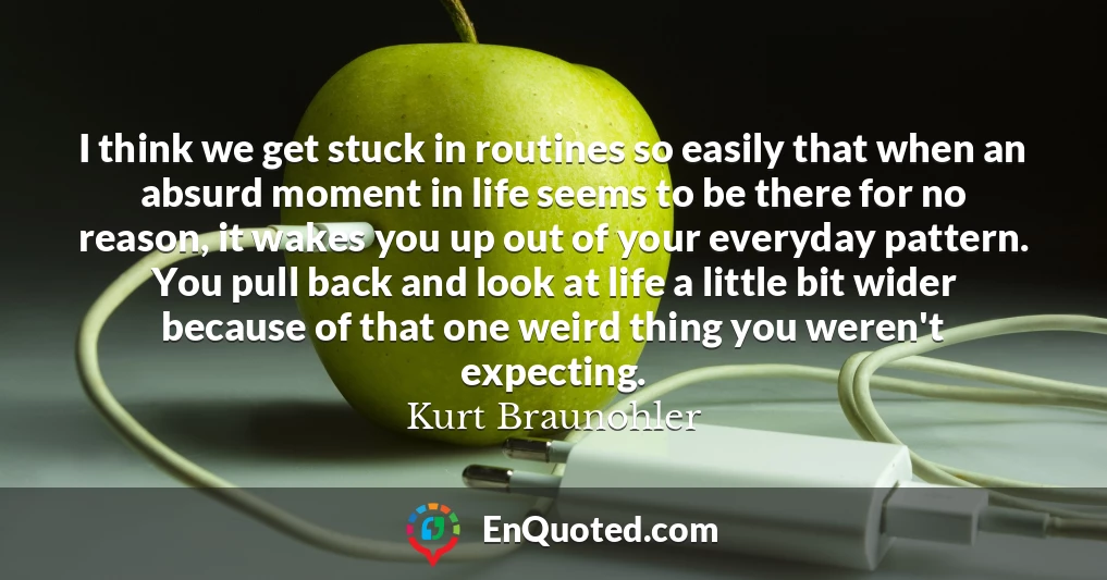 I think we get stuck in routines so easily that when an absurd moment in life seems to be there for no reason, it wakes you up out of your everyday pattern. You pull back and look at life a little bit wider because of that one weird thing you weren't expecting.